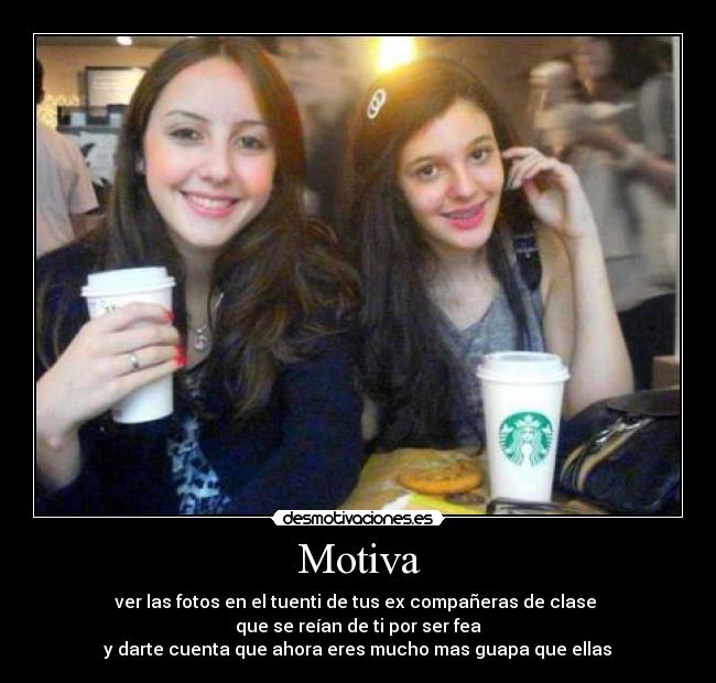Motiva - ver las fotos en el tuenti de tus ex compañeras de clase 
que se reían de ti por ser fea
 y darte cuenta que ahora eres mucho mas guapa que ellas 