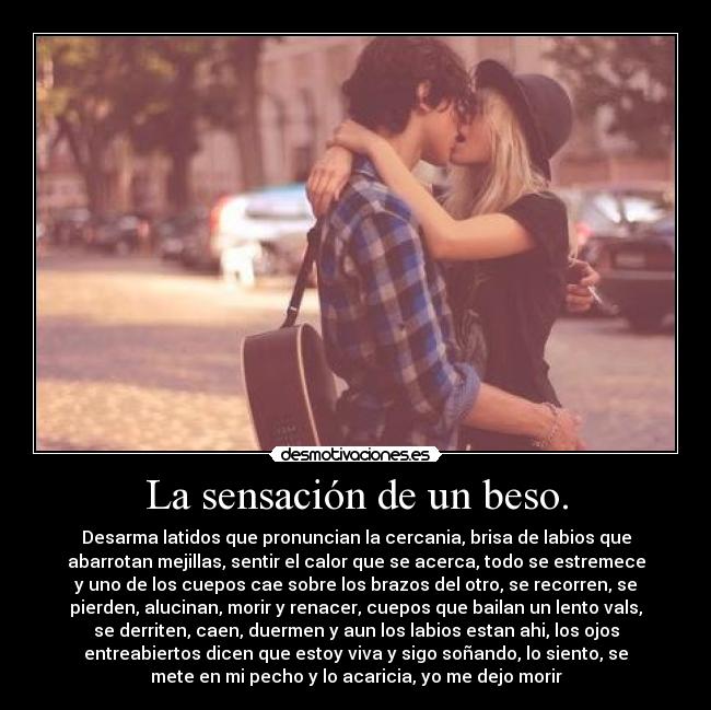 La sensación de un beso. - Desarma latidos que pronuncian la cercania, brisa de labios que
abarrotan mejillas, sentir el calor que se acerca, todo se estremece
y uno de los cuepos cae sobre los brazos del otro, se recorren, se
pierden, alucinan, morir y renacer, cuepos que bailan un lento vals,
se derriten, caen, duermen y aun los labios estan ahi, los ojos
entreabiertos dicen que estoy viva y sigo soñando, lo siento, se
mete en mi pecho y lo acaricia, yo me dejo morir