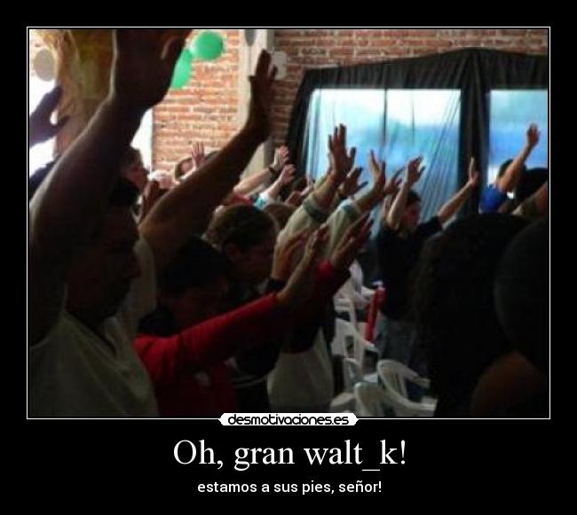 Oh, gran walt_k! - estamos a sus pies, señor!