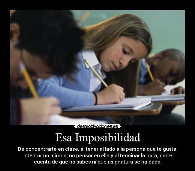 Esa Imposibilidad - De concentrarte en clase, al tener al lado a la persona que te gusta.
Intentar no mirarla, no pensar en ella y al terminar la hora, darte
cuenta de que no sabes ni que asignatura se ha dado.