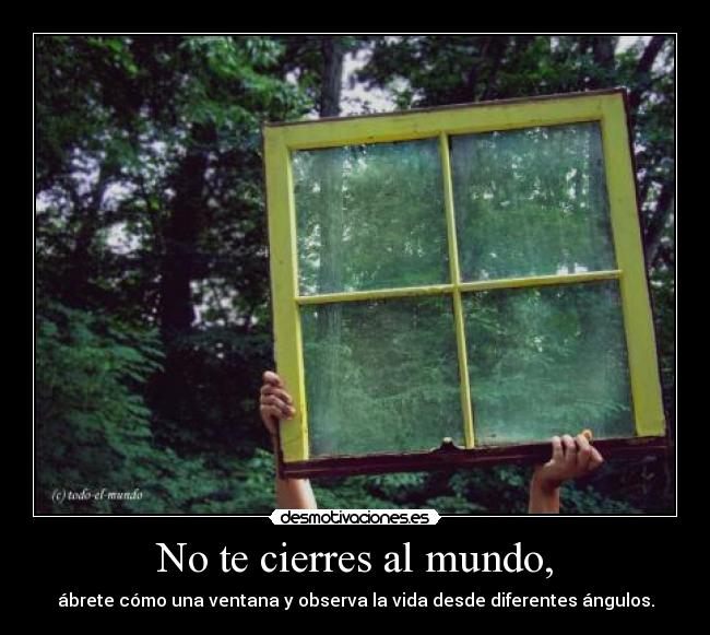 No te cierres al mundo, - ábrete cómo una ventana y observa la vida desde diferentes ángulos.