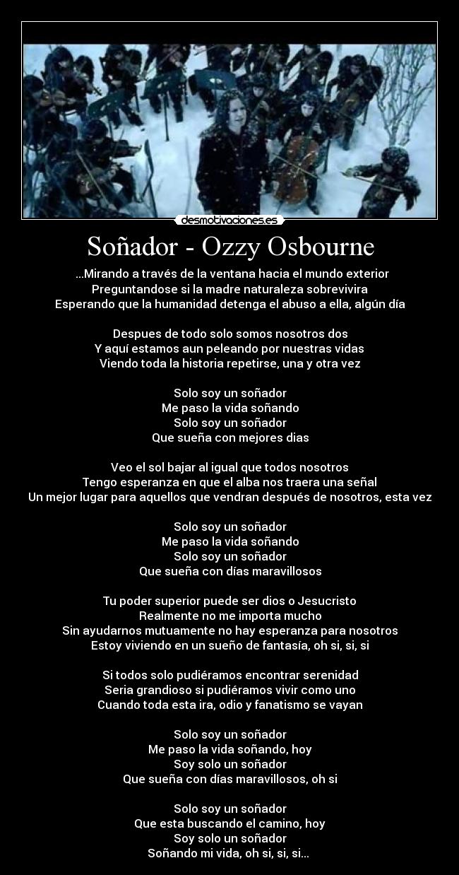 Soñador - Ozzy Osbourne - ♪♫...Mirando a través de la ventana hacia el mundo exterior
Preguntandose si la madre naturaleza sobrevivira
Esperando que la humanidad detenga el abuso a ella, algún día
Despues de todo solo somos nosotros dos
Y aquí estamos aun peleando por nuestras vidas
Viendo toda la historia repetirse, una y otra vez
Solo soy un soñador
Me paso la vida soñando
Solo soy un soñador
Que sueña con mejores dias
Veo el sol bajar al igual que todos nosotros
Tengo esperanza en que el alba nos traera una señal
Un mejor lugar para aquellos que vendran después de nosotros, esta vez
Solo soy un soñador
Me paso la vida soñando
Solo soy un soñador
Que sueña con días maravillosos
Tu poder superior puede ser dios o Jesucristo
Realmente no me importa mucho
Sin ayudarnos mutuamente no hay esperanza para nosotros
Estoy viviendo en un sueño de fantasía, oh si, si, si
Si todos solo pudiéramos encontrar serenidad
Seria grandioso si pudiéramos vivir como uno
Cuando toda esta ira, odio y fanatismo se vayan
Solo soy un soñador
Me paso la vida soñando, hoy
Soy solo un soñador
Que sueña con días maravillosos, oh si
Solo soy un soñador
Que esta buscando el camino, hoy
Soy solo un soñador
Soñando mi vida, oh si, si, si...♪♫