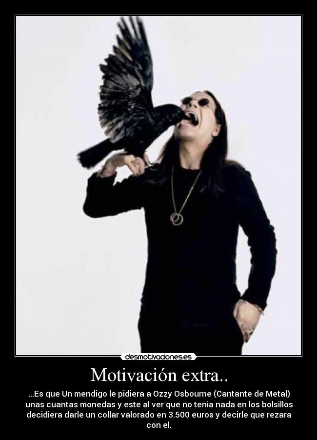 Motivación extra.. - ...Es que Un mendigo le pidiera a Ozzy Osbourne (Cantante de Metal)
unas cuantas monedas y este al ver que no tenia nada en los bolsillos
decidiera darle un collar valorado en 3.500 euros y decirle que rezara
con el.