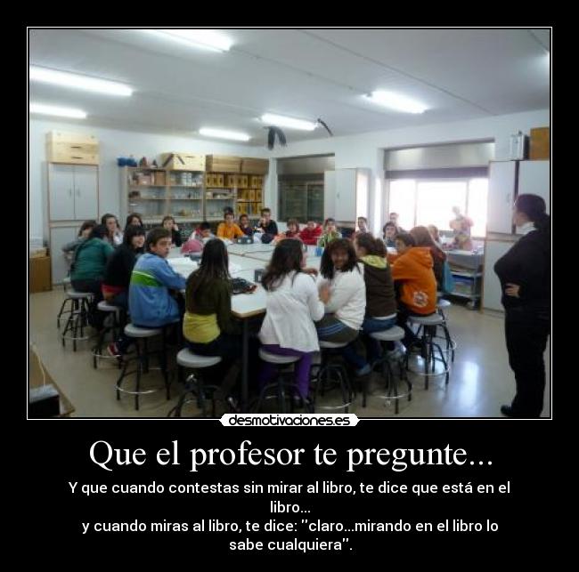 Que el profesor te pregunte... - Y que cuando contestas sin mirar al libro, te dice que está en el libro...
y cuando miras al libro, te dice: claro...mirando en el libro lo sabe cualquiera.