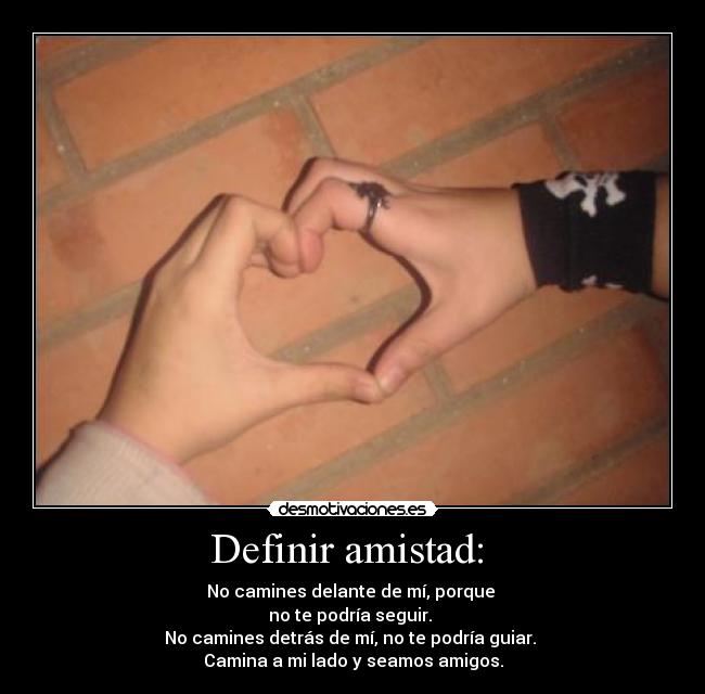 Definir amistad: - No camines delante de mí, porque
no te podría seguir.
No camines detrás de mí, no te podría guiar.
Camina a mi lado y seamos amigos.