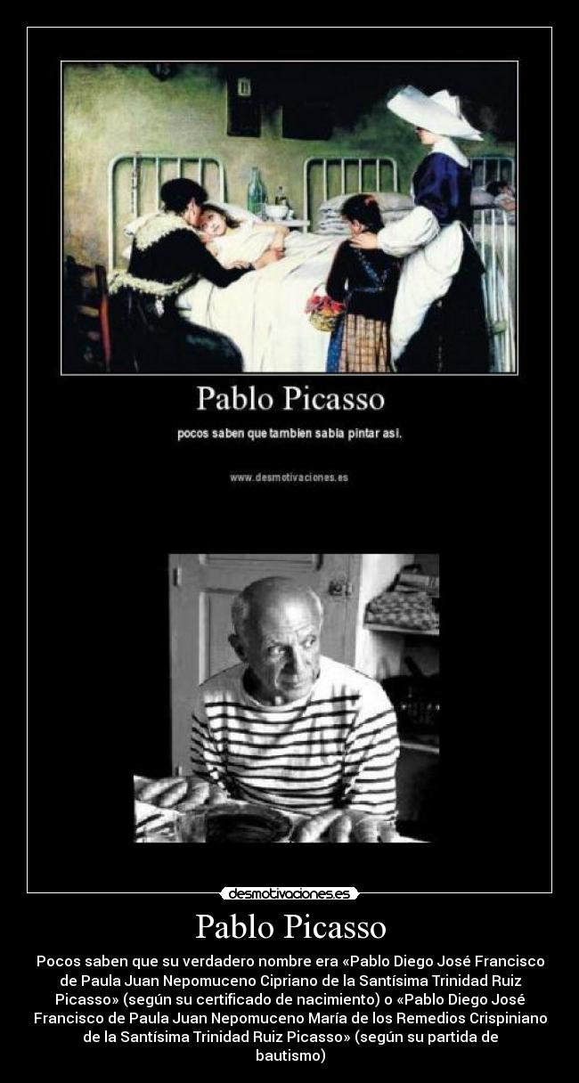 Pablo Picasso - Pocos saben que su verdadero nombre era «Pablo Diego José Francisco
de Paula Juan Nepomuceno Cipriano de la Santísima Trinidad Ruiz
Picasso» (según su certificado de nacimiento) o «Pablo Diego José
Francisco de Paula Juan Nepomuceno María de los Remedios Crispiniano
de la Santísima Trinidad Ruiz Picasso» (según su partida de
bautismo)