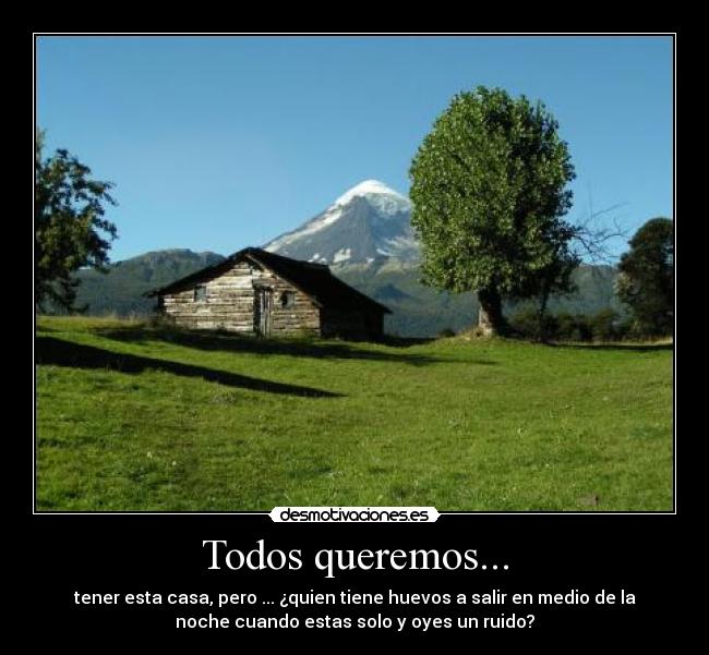 Todos queremos... - tener esta casa, pero ... ¿quien tiene huevos a salir en medio de la
noche cuando estas solo y oyes un ruido?