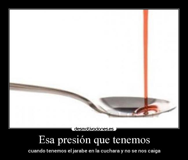 Esa presión que tenemos - cuando tenemos el jarabe en la cuchara y no se nos caiga
