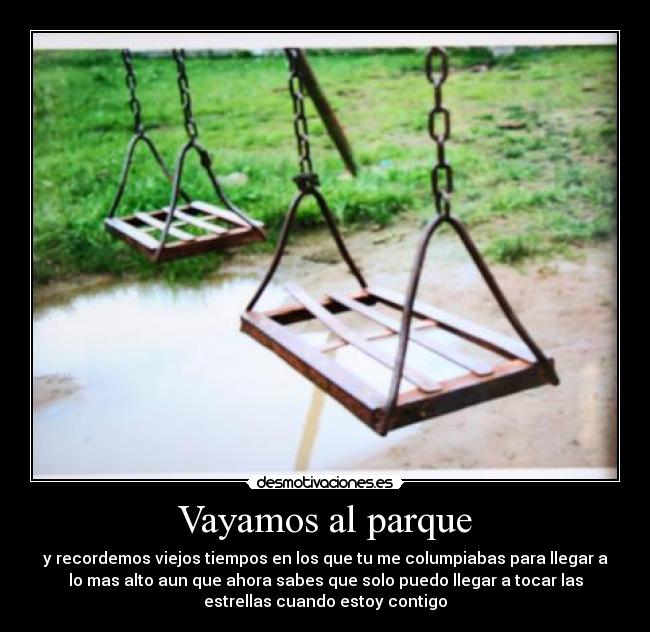 Vayamos al parque - y recordemos viejos tiempos en los que tu me columpiabas para llegar a
lo mas alto aun que ahora sabes que solo puedo llegar a tocar las
estrellas cuando estoy contigo