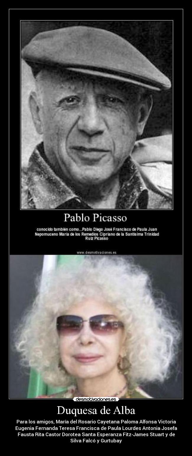 Duquesa de Alba - Para los amigos, María del Rosario Cayetana Paloma Alfonsa Victoria
Eugenia Fernanda Teresa Francisca de Paula Lourdes Antonia Josefa
Fausta Rita Castor Dorotea Santa Esperanza Fitz-James Stuart y de
Silva Falcó y Gurtubay