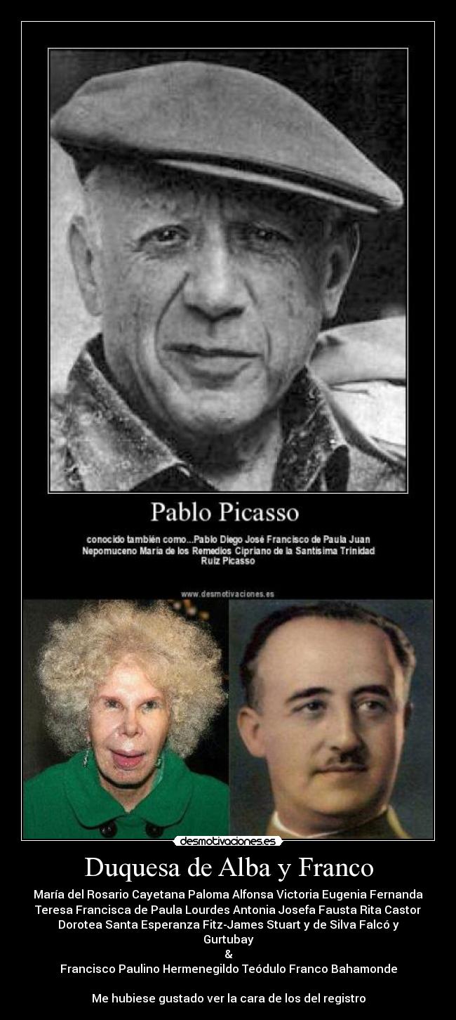 Duquesa de Alba y Franco - María del Rosario Cayetana Paloma Alfonsa Victoria Eugenia Fernanda
Teresa Francisca de Paula Lourdes Antonia Josefa Fausta Rita Castor
Dorotea Santa Esperanza Fitz-James Stuart y de Silva Falcó y
Gurtubay
&
Francisco Paulino Hermenegildo Teódulo Franco Bahamonde
Me hubiese gustado ver la cara de los del registro