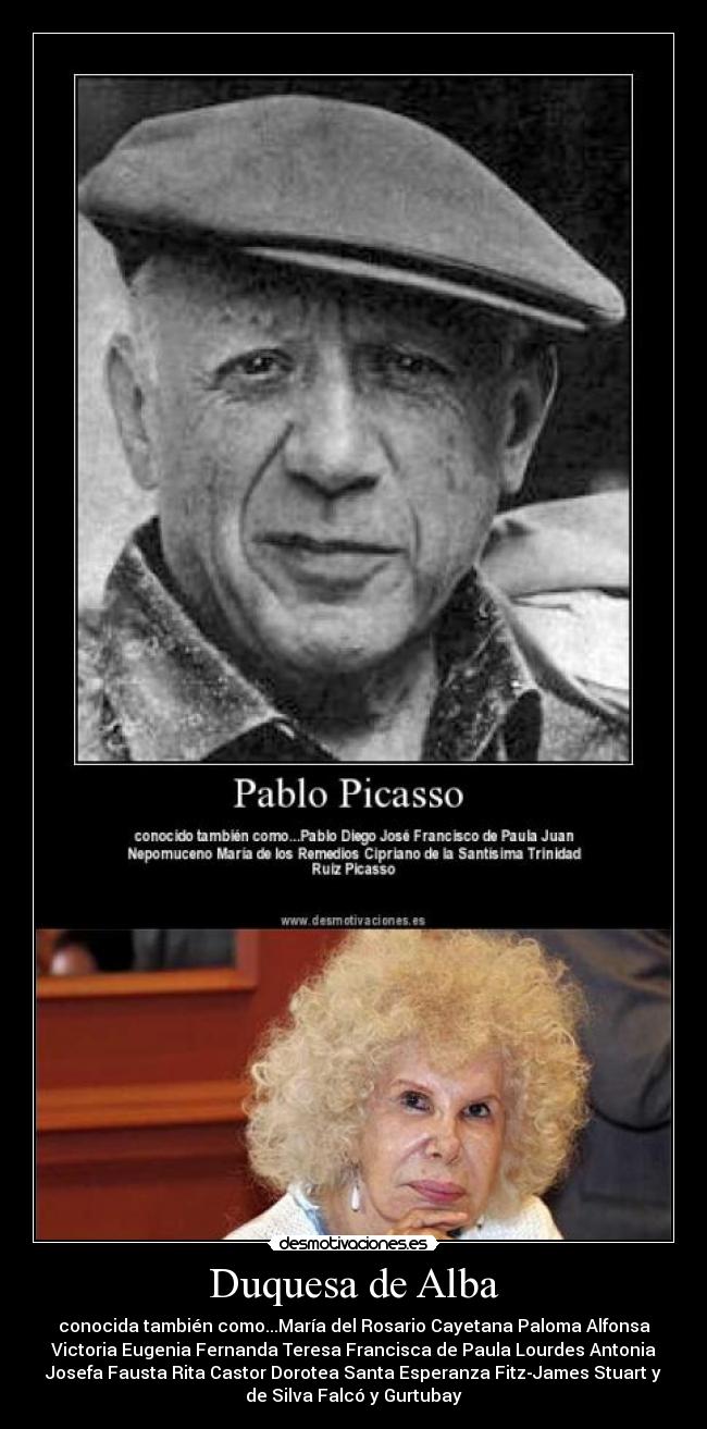 Duquesa de Alba - conocida también como...María del Rosario Cayetana Paloma Alfonsa
Victoria Eugenia Fernanda Teresa Francisca de Paula Lourdes Antonia
Josefa Fausta Rita Castor Dorotea Santa Esperanza Fitz-James Stuart y
de Silva Falcó y Gurtubay