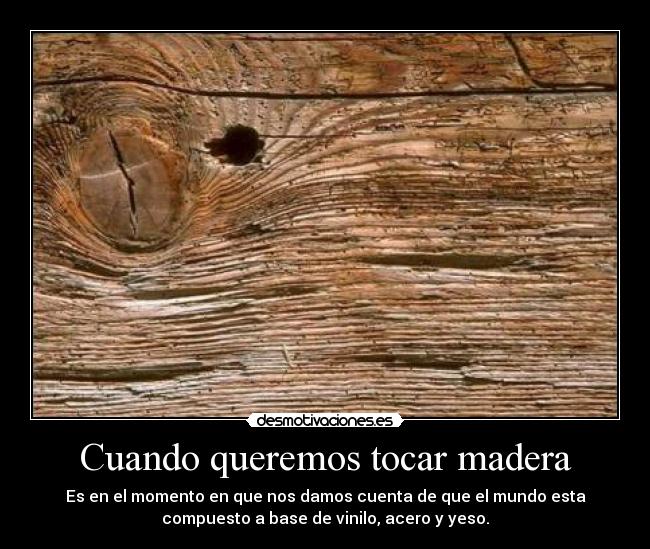 Cuando queremos tocar madera - Es en el momento en que nos damos cuenta de que el mundo esta
compuesto a base de vinilo, acero y yeso.