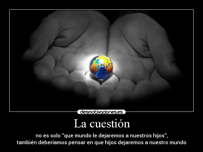 La cuestión - no es solo que mundo le dejaremos a nuestros hijos,
también deberíamos pensar en que hijos dejaremos a nuestro mundo