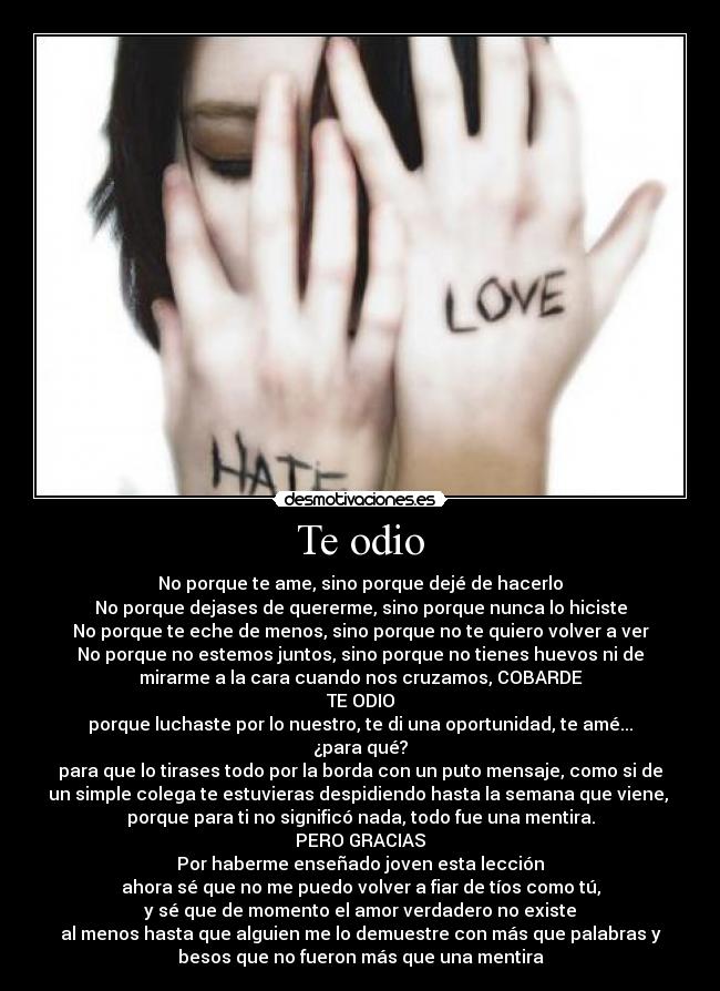 Te odio - No porque te ame, sino porque dejé de hacerlo
No porque dejases de quererme, sino porque nunca lo hiciste
No porque te eche de menos, sino porque no te quiero volver a ver
No porque no estemos juntos, sino porque no tienes huevos ni de
mirarme a la cara cuando nos cruzamos, COBARDE
TE ODIO
porque luchaste por lo nuestro, te di una oportunidad, te amé...
¿para qué?
para que lo tirases todo por la borda con un puto mensaje, como si de
un simple colega te estuvieras despidiendo hasta la semana que viene, 
porque para ti no significó nada, todo fue una mentira.
PERO GRACIAS
Por haberme enseñado joven esta lección
ahora sé que no me puedo volver a fiar de tíos como tú,
y sé que de momento el amor verdadero no existe
al menos hasta que alguien me lo demuestre con más que palabras y
besos que no fueron más que una mentira