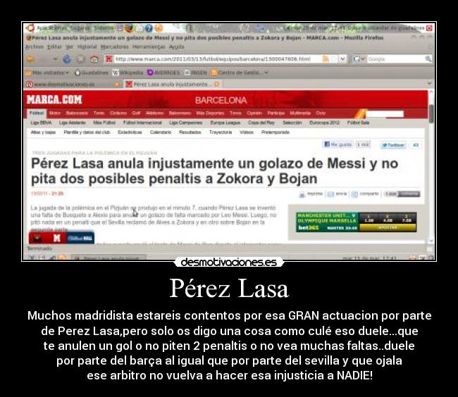 Pérez Lasa - Muchos madridista estareis contentos por esa GRAN actuacion por parte
de Perez Lasa,pero solo os digo una cosa como culé eso duele...que
te anulen un gol o no piten 2 penaltis o no vea muchas faltas..duele
por parte del barça al igual que por parte del sevilla y que ojala
ese arbitro no vuelva a hacer esa injusticia a NADIE!
