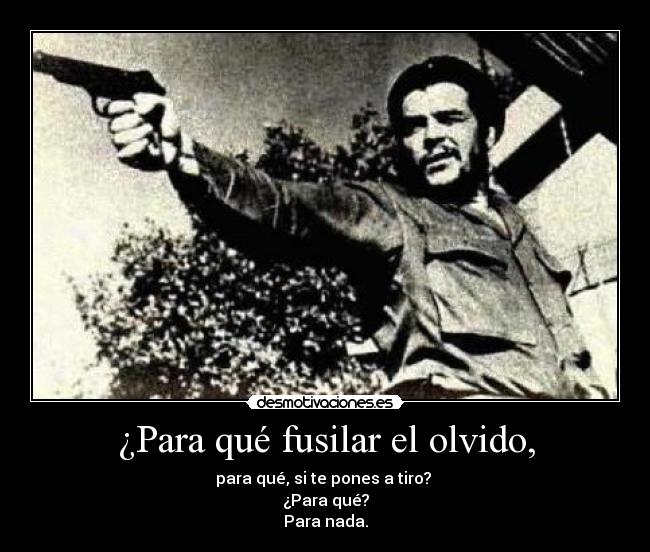 ¿Para qué fusilar el olvido, - para qué, si te pones a tiro?
¿Para qué?
Para nada.