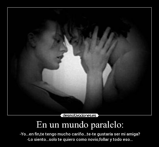 En un mundo paralelo: - -Yo...en fin,te tengo mucho cariño...te-te gustaría ser mi amiga?
-Lo siento...solo te quiero como novio,follar y todo eso...
