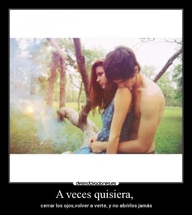 A veces quisiera,  - cerrar los ojos,volver a verte, y no abrirlos jamás