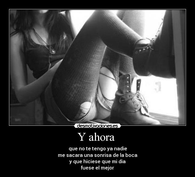 Y ahora - que no te tengo ya nadie
me sacara una sonrisa de la boca
y que hiciese que mi dia
fuese el mejor