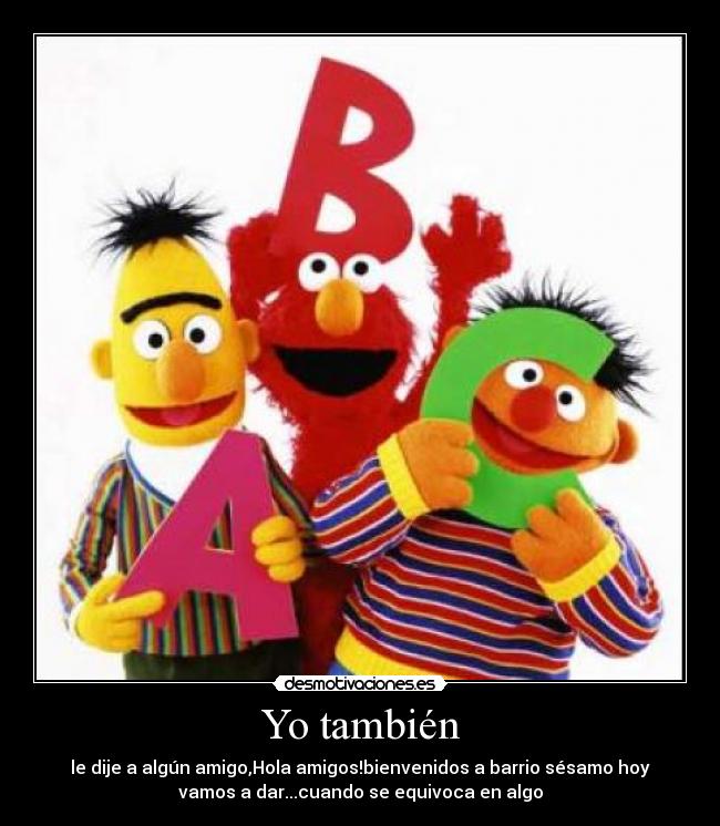 Yo también - le dije a algún amigo,Hola amigos!bienvenidos a barrio sésamo hoy
vamos a dar...cuando se equivoca en algo