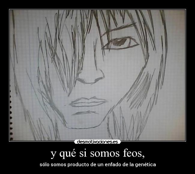 y qué si somos feos, - sólo somos producto de un enfado de la genética