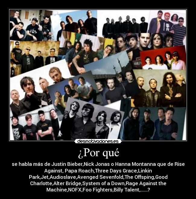 ¿Por qué - se habla más de Justin Bieber,Nick Jonas o Hanna Montanna que de Rise
Against, Papa Roach,Three Days Grace,Linkin
Park,Jet,Audioslave,Avenged Sevenfold,The Offsping,Good
Charlotte,Alter Bridge,System of a Down,Rage Against the
Machine,NOFX,Foo Fighters,Billy Talent,......?