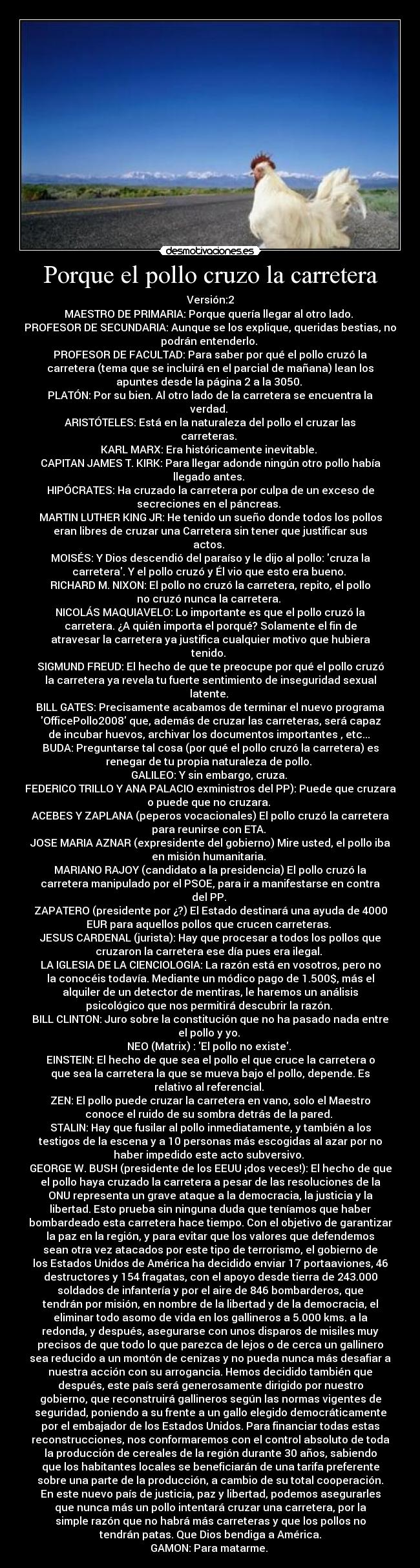 Porque el pollo cruzo la carretera - Versión:2
MAESTRO DE PRIMARIA: Porque quería llegar al otro lado. 
PROFESOR DE SECUNDARIA: Aunque se los explique, queridas bestias, no
podrán entenderlo. 
PROFESOR DE FACULTAD: Para saber por qué el pollo cruzó la
carretera (tema que se incluirá en el parcial de mañana) lean los
apuntes desde la página 2 a la 3050. 
PLATÓN: Por su bien. Al otro lado de la carretera se encuentra la
verdad. 
ARISTÓTELES: Está en la naturaleza del pollo el cruzar las
carreteras. 
KARL MARX: Era históricamente inevitable. 
CAPITAN JAMES T. KIRK: Para llegar adonde ningún otro pollo había
llegado antes. 
HIPÓCRATES: Ha cruzado la carretera por culpa de un exceso de
secreciones en el páncreas. 
MARTIN LUTHER KING JR: He tenido un sueño donde todos los pollos
eran libres de cruzar una Carretera sin tener que justificar sus
actos. 
MOISÉS: Y Dios descendió del paraíso y le dijo al pollo: cruza la
carretera. Y el pollo cruzó y Él vio que esto era bueno. 
RICHARD M. NIXON: El pollo no cruzó la carretera, repito, el pollo
no cruzó nunca la carretera. 
NICOLÁS MAQUIAVELO: Lo importante es que el pollo cruzó la
carretera. ¿A quién importa el porqué? Solamente el fin de
atravesar la carretera ya justifica cualquier motivo que hubiera
tenido. 
SIGMUND FREUD: El hecho de que te preocupe por qué el pollo cruzó
la carretera ya revela tu fuerte sentimiento de inseguridad sexual
latente. 
BILL GATES: Precisamente acabamos de terminar el nuevo programa
OfficePollo2008 que, además de cruzar las carreteras, será capaz
de incubar huevos, archivar los documentos importantes , etc... 
BUDA: Preguntarse tal cosa (por qué el pollo cruzó la carretera) es
renegar de tu propia naturaleza de pollo. 
GALILEO: Y sin embargo, cruza. 
FEDERICO TRILLO Y ANA PALACIO exministros del PP): Puede que cruzara
o puede que no cruzara. 
ACEBES Y ZAPLANA (peperos vocacionales) El pollo cruzó la carretera
para reunirse con ETA. 
JOSE MARIA AZNAR (expresidente del gobierno) Mire usted, el pollo iba
en misión humanitaria. 
MARIANO RAJOY (candidato a la presidencia) El pollo cruzó la
carretera manipulado por el PSOE, para ir a manifestarse en contra
del PP. 
ZAPATERO (presidente por ¿?) El Estado destinará una ayuda de 4000
EUR para aquellos pollos que crucen carreteras. 
JESUS CARDENAL (jurista): Hay que procesar a todos los pollos que
cruzaron la carretera ese día pues era ilegal. 
LA IGLESIA DE LA CIENCIOLOGIA: La razón está en vosotros, pero no
la conocéis todavía. Mediante un módico pago de 1.500$, más el
alquiler de un detector de mentiras, le haremos un análisis
psicológico que nos permitirá descubrir la razón. 
BILL CLINTON: Juro sobre la constitución que no ha pasado nada entre
el pollo y yo. 
NEO (Matrix) : El pollo no existe. 
EINSTEIN: El hecho de que sea el pollo el que cruce la carretera o
que sea la carretera la que se mueva bajo el pollo, depende. Es
relativo al referencial. 
ZEN: El pollo puede cruzar la carretera en vano, solo el Maestro
conoce el ruido de su sombra detrás de la pared. 
STALIN: Hay que fusilar al pollo inmediatamente, y también a los
testigos de la escena y a 10 personas más escogidas al azar por no
haber impedido este acto subversivo. 
GEORGE W. BUSH (presidente de los EEUU ¡dos veces!): El hecho de que
el pollo haya cruzado la carretera a pesar de las resoluciones de la
ONU representa un grave ataque a la democracia, la justicia y la
libertad. Esto prueba sin ninguna duda que teníamos que haber
bombardeado esta carretera hace tiempo. Con el objetivo de garantizar
la paz en la región, y para evitar que los valores que defendemos
sean otra vez atacados por este tipo de terrorismo, el gobierno de
los Estados Unidos de América ha decidido enviar 17 portaaviones, 46
destructores y 154 fragatas, con el apoyo desde tierra de 243.000
soldados de infantería y por el aire de 846 bombarderos, que
tendrán por misión, en nombre de la libertad y de la democracia, el
eliminar todo asomo de vida en los gallineros a 5.000 kms. a la
redonda, y después, asegurarse con unos disparos de misiles muy
precisos de que todo lo que parezca de lejos o de cerca un gallinero
sea reducido a un montón de cenizas y no pueda nunca más desafiar a
nuestra acción con su arrogancia. Hemos decidido también que
después, este país será generosamente dirigido por nuestro
gobierno, que reconstruirá gallineros según las normas vigentes de
seguridad, poniendo a su frente a un gallo elegido democráticamente
por el embajador de los Estados Unidos. Para financiar todas estas
reconstrucciones, nos conformaremos con el control absoluto de toda
la producción de cereales de la región durante 30 años, sabiendo
que los habitantes locales se beneficiarán de una tarifa preferente
sobre una parte de la producción, a cambio de su total cooperación.
En este nuevo país de justicia, paz y libertad, podemos asegurarles
que nunca más un pollo intentará cruzar una carretera, por la
simple razón que no habrá más carreteras y que los pollos no
tendrán patas. Que Dios bendiga a América.
GAMON: Para matarme. 