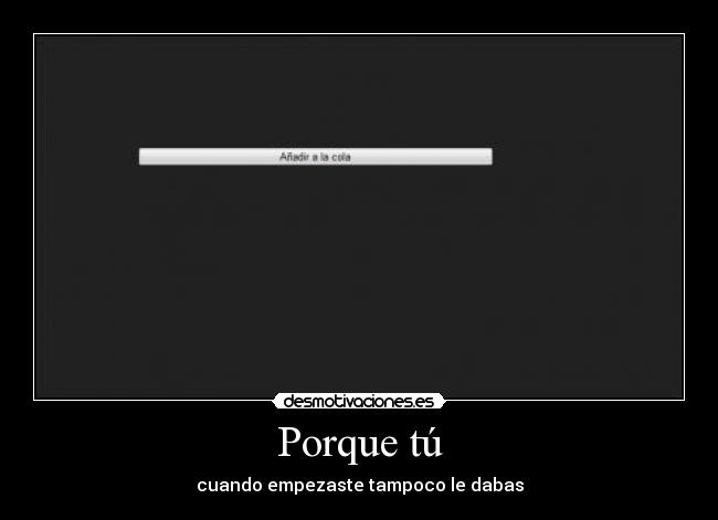 Porque tú - cuando empezaste tampoco le dabas