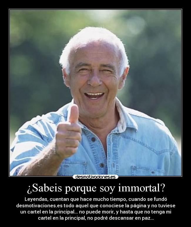 ¿Sabeis porque soy immortal? - Leyendas, cuentan que hace mucho tiempo, cuando se fundó
desmotivaciones.es todo aquel que conociese la página y no tuviese
un cartel en la principal... no puede morir, y hasta que no tenga mi
cartel en la principal, no podré descansar en paz...