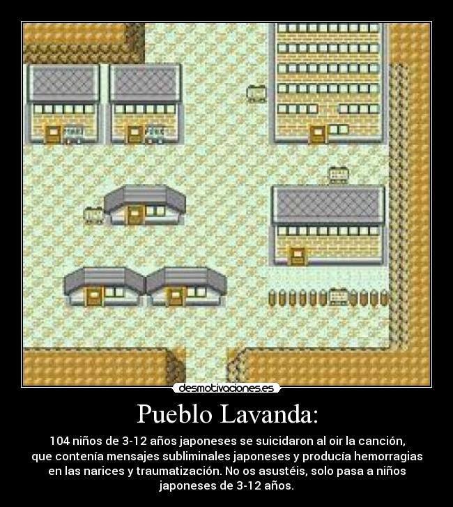 Pueblo Lavanda: - 104 niños de 3-12 años japoneses se suicidaron al oir la canción,
que contenía mensajes subliminales japoneses y producía hemorragias
en las narices y traumatización. No os asustéis, solo pasa a niños
japoneses de 3-12 años.