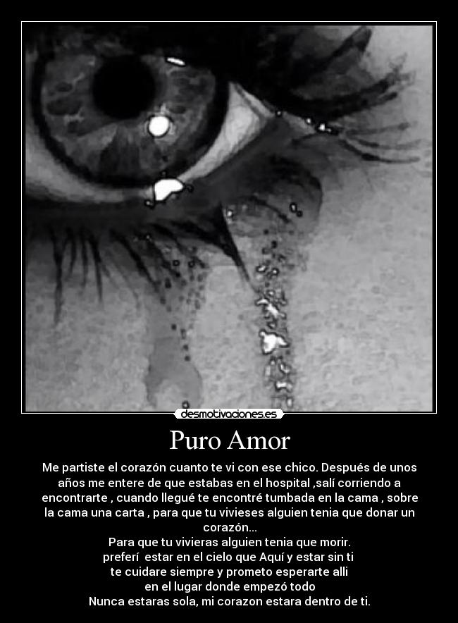 Puro Amor - Me partiste el corazón cuanto te vi con ese chico. Después de unos
años me entere de que estabas en el hospital ,salí corriendo a
encontrarte , cuando llegué te encontré tumbada en la cama , sobre
la cama una carta , para que tu vivieses alguien tenia que donar un
corazón...
Para que tu vivieras alguien tenia que morir.
preferí estar en el cielo que Aquí y estar sin ti
te cuidare siempre y prometo esperarte alli
en el lugar donde empezó todo
Nunca estaras sola, mi corazon estara dentro de ti.