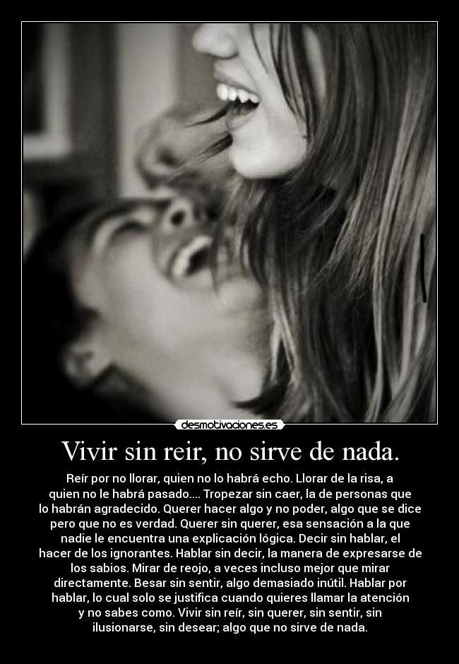 Vivir sin reir, no sirve de nada. - Reír por no llorar, quien no lo habrá echo. Llorar de la risa, a
quien no le habrá pasado.... Tropezar sin caer, la de personas que
lo habrán agradecido. Querer hacer algo y no poder, algo que se dice
pero que no es verdad. Querer sin querer, esa sensación a la que
nadie le encuentra una explicación lógica. Decir sin hablar, el
hacer de los ignorantes. Hablar sin decir, la manera de expresarse de
los sabios. Mirar de reojo, a veces incluso mejor que mirar
directamente. Besar sin sentir, algo demasiado inútil. Hablar por
hablar, lo cual solo se justifica cuando quieres llamar la atención
y no sabes como. Vivir sin reír, sin querer, sin sentir, sin
ilusionarse, sin desear; algo que no sirve de nada.