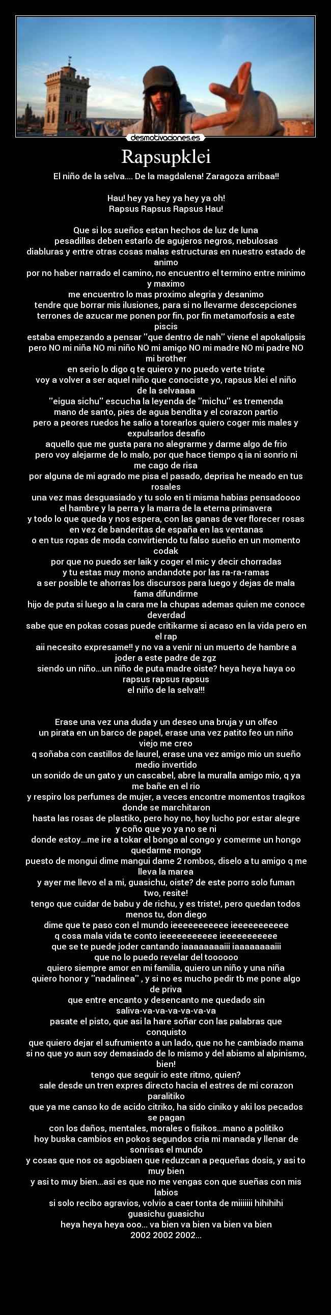 Rapsupklei - El niño de la selva.... De la magdalena! Zaragoza arribaa!!
Hau! hey ya hey ya hey ya oh!
Rapsus Rapsus Rapsus Hau!
Que si los sueños estan hechos de luz de luna
pesadillas deben estarlo de agujeros negros, nebulosas
diabluras y entre otras cosas malas estructuras en nuestro estado de
animo
por no haber narrado el camino, no encuentro el termino entre minimo
y maximo
me encuentro lo mas proximo alegria y desanimo
tendre que borrar mis ilusiones, para si no llevarme descepciones
terrones de azucar me ponen por fin, por fin metamorfosis a este
piscis
estaba empezando a pensar que dentro de nah viene el apokalipsis
pero NO mi niña NO mi niño NO mi amigo NO mi madre NO mi padre NO
mi brother
en serio lo digo q te quiero y no puedo verte triste
voy a volver a ser aquel niño que conociste yo, rapsus klei el niño
de la selvaaaa
eigua sichu escucha la leyenda de michu es tremenda
mano de santo, pies de agua bendita y el corazon partio
pero a peores ruedos he salio a torearlos quiero coger mis males y
expulsarlos desafio
aquello que me gusta para no alegrarme y darme algo de frio
pero voy alejarme de lo malo, por que hace tiempo q ia ni sonrio ni
me cago de risa
por alguna de mi agrado me pisa el pasado, deprisa he meado en tus
rosales
una vez mas desguasiado y tu solo en ti misma habias pensadoooo
el hambre y la perra y la marra de la eterna primavera
y todo lo que queda y nos espera, con las ganas de ver florecer rosas
en vez de banderitas de españa en las ventanas
o en tus ropas de moda convirtiendo tu falso sueño en un momento
codak
por que no puedo ser laik y coger el mic y decir chorradas
y tu estas muy mono andandote por las ra-ra-ramas
a ser posible te ahorras los discursos para luego y dejas de mala
fama difundirme
hijo de puta si luego a la cara me la chupas ademas quien me conoce
deverdad
sabe que en pokas cosas puede critikarme si acaso en la vida pero en
el rap
aii necesito expresame!! y no va a venir ni un muerto de hambre a
joder a este padre de zgz
siendo un niño...un niño de puta madre oiste? heya heya haya oo
rapsus rapsus rapsus
el niño de la selva!!!
Erase una vez una duda y un deseo una bruja y un olfeo
un pirata en un barco de papel, erase una vez patito feo un niño
viejo me creo
q soñaba con castillos de laurel, erase una vez amigo mio un sueño
medio invertido
un sonido de un gato y un cascabel, abre la muralla amigo mio, q ya
me bañe en el rio
y respiro los perfumes de mujer, a veces encontre momentos tragikos
donde se marchitaron
hasta las rosas de plastiko, pero hoy no, hoy lucho por estar alegre
y coño que yo ya no se ni
donde estoy...me ire a tokar el bongo al congo y comerme un hongo
quedarme mongo
puesto de mongui dime mangui dame 2 rombos, diselo a tu amigo q me
lleva la marea
y ayer me llevo el a mi, guasichu, oiste? de este porro solo fuman
two, resite!
tengo que cuidar de babu y de richu, y es triste!, pero quedan todos
menos tu, don diego
dime que te paso con el mundo ieeeeeeeeeee ieeeeeeeeeee
q cosa mala vida te conto ieeeeeeeeeee ieeeeeeeeeee
que se te puede joder cantando iaaaaaaaaiii iaaaaaaaaiii
que no lo puedo revelar del toooooo
quiero siempre amor en mi familia, quiero un niño y una niña
quiero honor y nadalinea , y si no es mucho pedir tb me pone algo
de priva
que entre encanto y desencanto me quedado sin
saliva-va-va-va-va-va-va
pasate el pisto, que asi la hare soñar con las palabras que
conquisto
que quiero dejar el sufrumiento a un lado, que no he cambiado mama
si no que yo aun soy demasiado de lo mismo y del abismo al alpinismo,
bien!
tengo que seguir io este ritmo, quien?
sale desde un tren expres directo hacia el estres de mi corazon
paralitiko
que ya me canso ko de acido citriko, ha sido ciniko y aki los pecados
se pagan
con los daños, mentales, morales o fisikos...mano a politiko
hoy buska cambios en pokos segundos cria mi manada y llenar de
sonrisas el mundo
y cosas que nos os agobiaen que reduzcan a pequeñas dosis, y asi to
muy bien
y asi to muy bien...asi es que no me vengas con que sueñas con mis
labios
si solo recibo agravios, volvio a caer tonta de miiiiiii hihihihi
guasichu guasichu
heya heya heya ooo... va bien va bien va bien va bien
2002 2002 2002...
