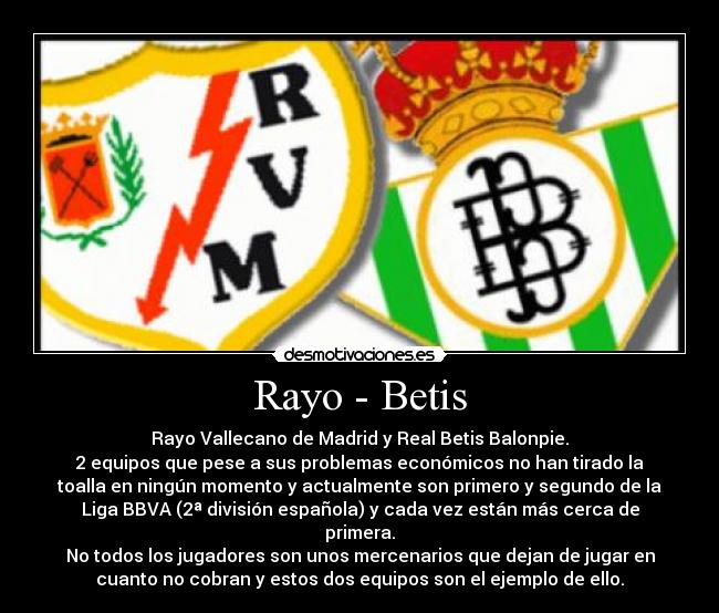 Rayo - Betis - Rayo Vallecano de Madrid y Real Betis Balonpie.
2 equipos que pese a sus problemas económicos no han tirado la
toalla en ningún momento y actualmente son primero y segundo de la
Liga BBVA (2ª división española) y cada vez están más cerca de
primera.
No todos los jugadores son unos mercenarios que dejan de jugar en
cuanto no cobran y estos dos equipos son el ejemplo de ello.