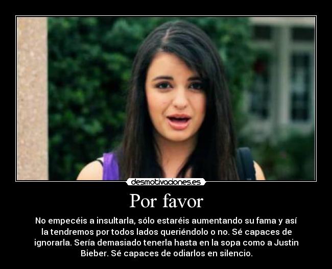 Por favor - No empecéis a insultarla, sólo estaréis aumentando su fama y así
la tendremos por todos lados queriéndolo o no. Sé capaces de
ignorarla. Sería demasiado tenerla hasta en la sopa como a Justin
Bieber. Sé capaces de odiarlos en silencio.