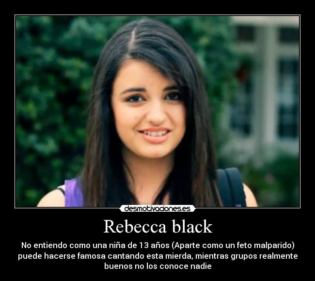 Rebecca black - No entiendo como una niña de 13 años (Aparte como un feto malparido)
puede hacerse famosa cantando esta mierda, mientras grupos realmente
buenos no los conoce nadie