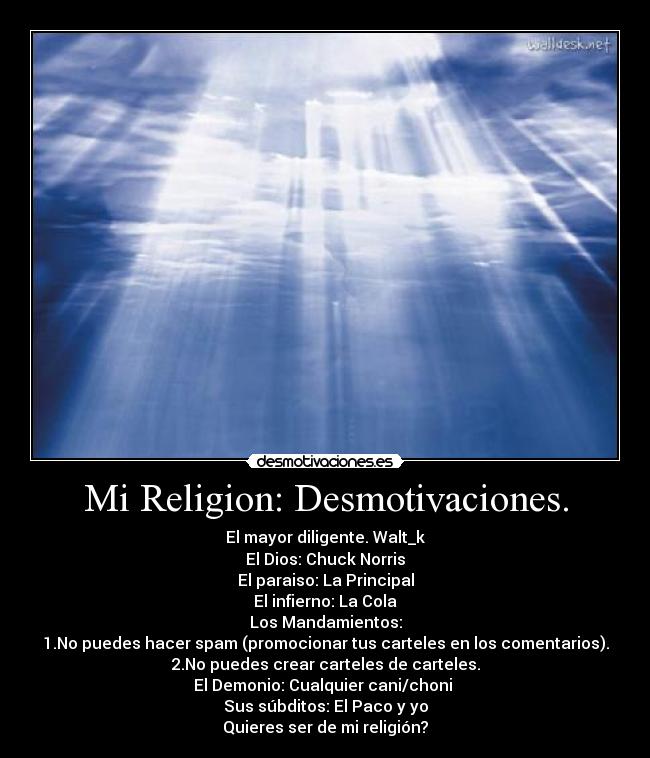 Mi Religion: Desmotivaciones. - El mayor diligente. Walt_k
El Dios: Chuck Norris
El paraiso: La Principal
El infierno: La Cola
Los Mandamientos:
1.No puedes hacer spam (promocionar tus carteles en los comentarios).
2.No puedes crear carteles de carteles.
El Demonio: Cualquier cani/choni 
Sus súbditos: El Paco y yo
Quieres ser de mi religión?