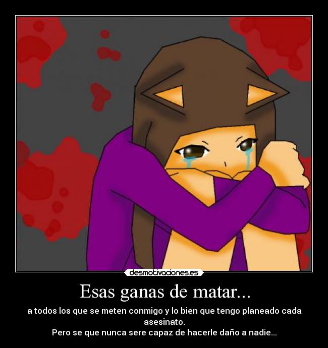 Esas ganas de matar... - a todos los que se meten conmigo y lo bien que tengo planeado cada asesinato.
Pero se que nunca sere capaz de hacerle daño a nadie...