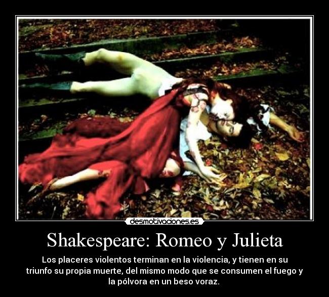 Shakespeare: Romeo y Julieta - Los placeres violentos terminan en la violencia, y tienen en su
triunfo su propia muerte, del mismo modo que se consumen el fuego y
la pólvora en un beso voraz.