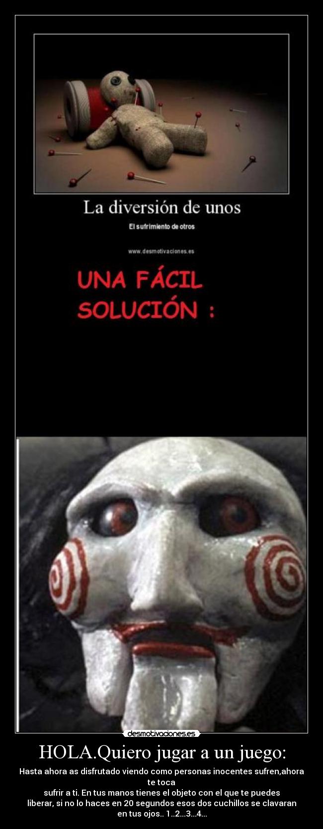 HOLA.Quiero jugar a un juego: - Hasta ahora as disfrutado viendo como personas inocentes sufren,ahora
te toca
sufrir a ti. En tus manos tienes el objeto con el que te puedes
liberar, si no lo haces en 20 segundos esos dos cuchillos se clavaran
en tus ojos.. 1..2...3...4...