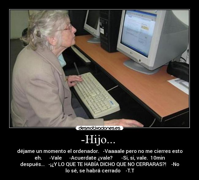 -Hijo... - déjame un momento el ordenador. -Vaaaale pero no me cierres esto
eh. -Vale -Acuerdate ¿vale? -Si, si, vale. 10min
después... -¡¿Y LO QUE TE HABÍA DICHO QUE NO CERRARAS?! -No
lo sé, se habrá cerrado -T.T