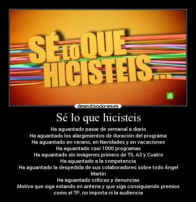 Sé lo que hicisteis - Ha aguantado pasar de semanal a diario
Ha aguantado los alargimientos de duración del programa
Ha aguantado en verano, en Navidades y en vacaciones
Ha aguantado casi 1000 programas
Ha aguantado sin imágenes primero de T5, A3 y Cuatro
Ha aguantado a la competencia
Ha aguantado la despedida de sus colaboradores sobre todo Ángel
Martín
Ha aguantado críticas y denuncias
Motiva que siga estando en antena y que siga consiguiendo premios
como el TP, no importa ni la audiencia