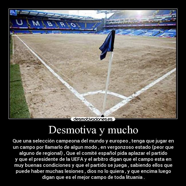 Desmotiva y mucho - Que una selección campeona del mundo y europeo , tenga que jugar en
un campo por llamarlo de algun modo , en vergonzoso estado (peor que
alguno de regional) , Que el comité español pida aplazar el partido
y que el presidente de la UEFA y el arbitro digan que el campo esta en
muy buenas condiciones y que el partido se juega , sabiendo ellos que
puede haber muchas lesiones , dios no lo quiera , y que encima luego
digan que es el mejor campo de toda lituania .