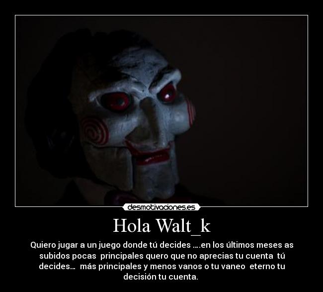 Hola Walt_k - Quiero jugar a un juego donde tú decides ….en los últimos meses as
subidos pocas principales quero que no aprecias tu cuenta tú
decides… más principales y menos vanos o tu vaneo eterno tu
decisión tu cuenta.