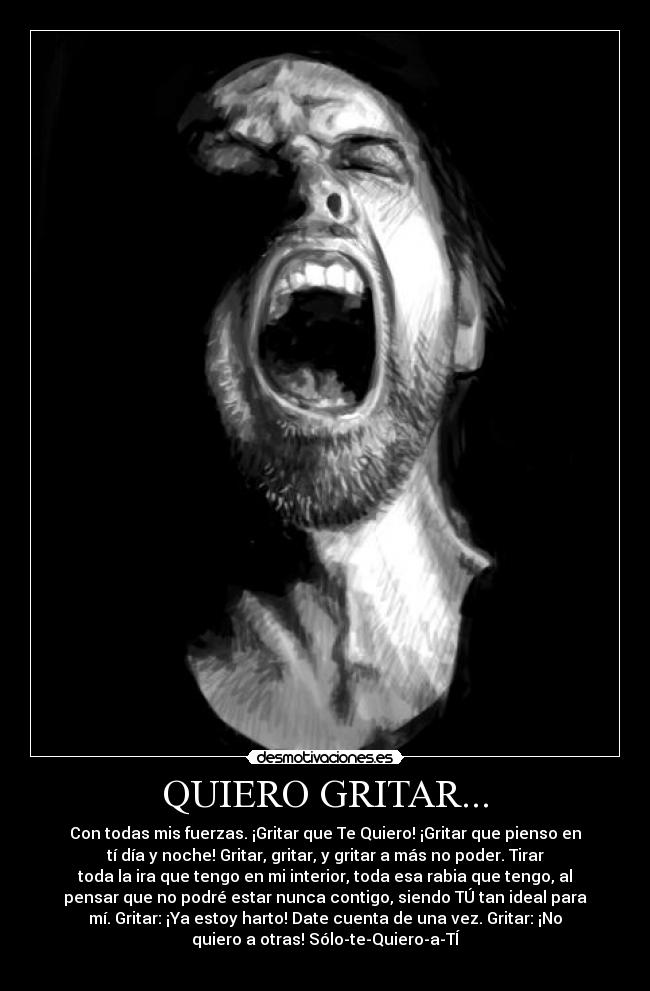 QUIERO GRITAR... - Con todas mis fuerzas. ¡Gritar que Te Quiero! ¡Gritar que pienso en
tí día y noche! Gritar, gritar, y gritar a más no poder. Tirar
toda la ira que tengo en mi interior, toda esa rabia que tengo, al
pensar que no podré estar nunca contigo, siendo TÚ tan ideal para
mí. Gritar: ¡Ya estoy harto! Date cuenta de una vez. Gritar: ¡No
quiero a otras! Sólo-te-Quiero-a-TÍ
