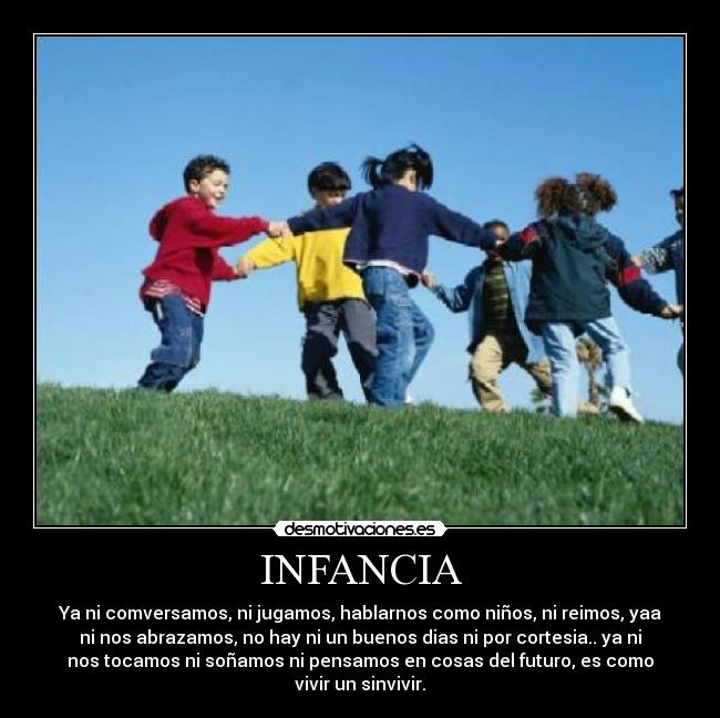 INFANCIA - Ya ni comversamos, ni jugamos, hablarnos como niños, ni reimos, yaa
ni nos abrazamos, no hay ni un buenos dias ni por cortesia.. ya ni
nos tocamos ni soñamos ni pensamos en cosas del futuro, es como
vivir un sinvivir.