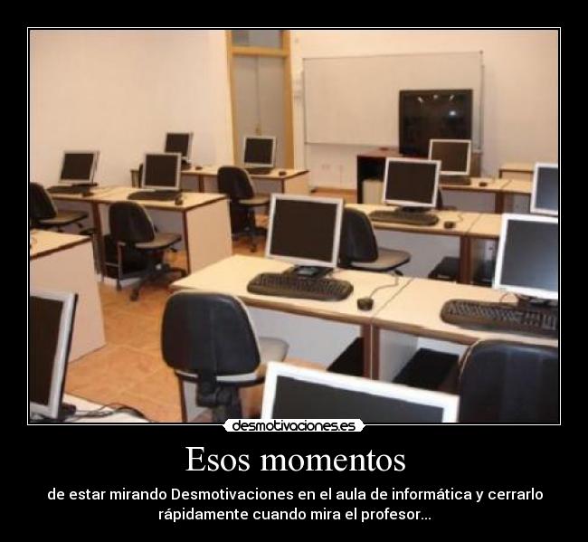 Esos momentos - de estar mirando Desmotivaciones en el aula de informática y cerrarlo
rápidamente cuando mira el profesor...