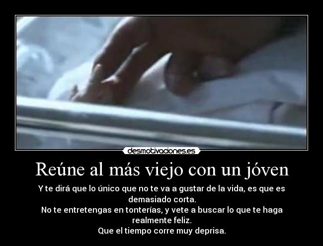 Reúne al más viejo con un jóven - Y te dirá que lo único que no te va a gustar de la vida, es que es demasiado corta.
No te entretengas en tonterías, y vete a buscar lo que te haga realmente feliz.
Que el tiempo corre muy deprisa.