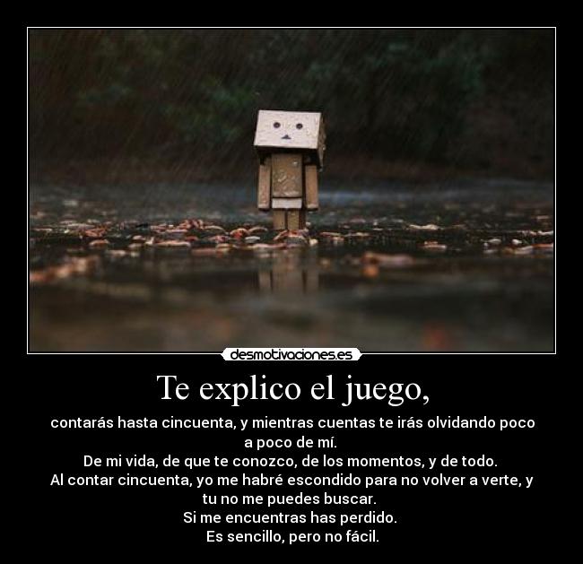 Te explico el juego, - contarás hasta cincuenta, y mientras cuentas te irás olvidando poco
a poco de mí.
De mi vida, de que te conozco, de los momentos, y de todo.
Al contar cincuenta, yo me habré escondido para no volver a verte, y
tu no me puedes buscar.
Si me encuentras has perdido.
Es sencillo, pero no fácil.